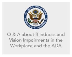 Blindness and Vision Impairments in the Workplace and the ADA. Link to the U.S. Equal Employment Opportunity Commission (EEOC) website.